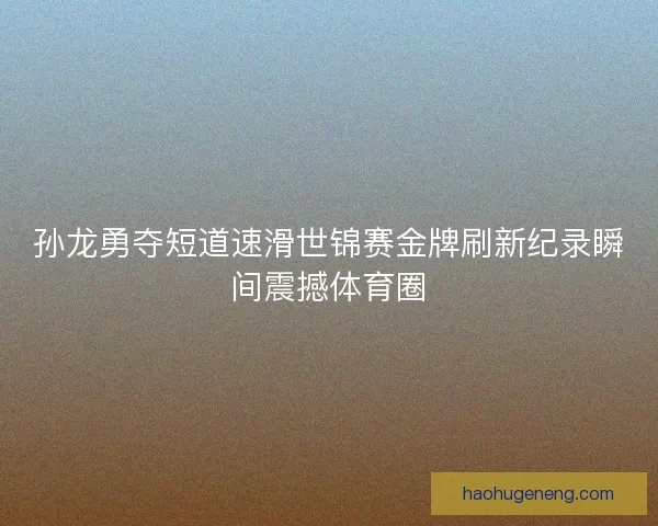 孙龙勇夺短道速滑世锦赛金牌刷新纪录瞬间震撼体育圈