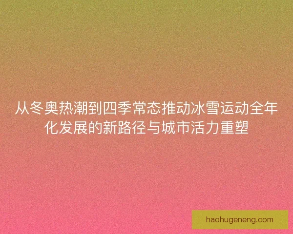 从冬奥热潮到四季常态推动冰雪运动全年化发展的新路径与城市活力重塑