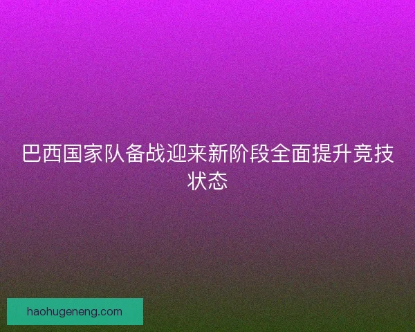 巴西国家队备战迎来新阶段全面提升竞技状态
