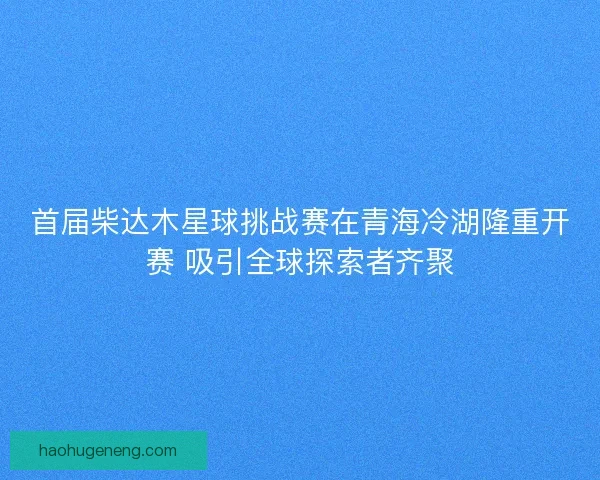 首届柴达木星球挑战赛在青海冷湖隆重开赛 吸引全球探索者齐聚