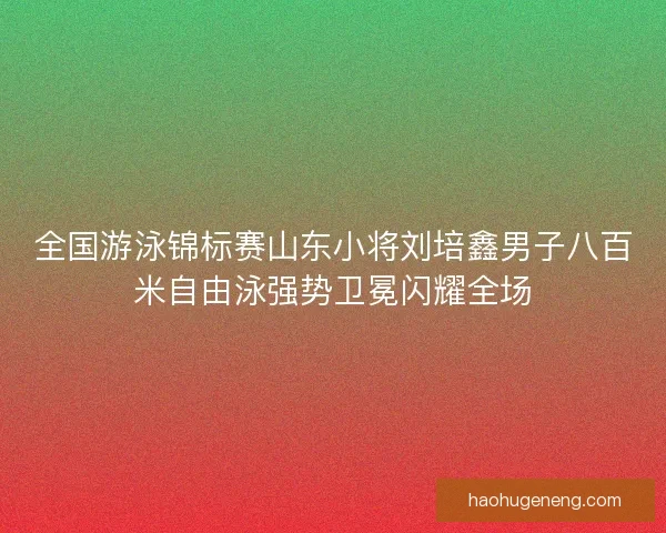 全国游泳锦标赛山东小将刘培鑫男子八百米自由泳强势卫冕闪耀全场